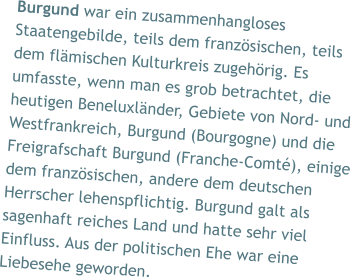 Burgund war ein zusammenhangloses Staatengebilde, teils dem französischen, teils dem flämischen Kulturkreis zugehörig. Es umfasste, wenn man es grob betrachtet, die heutigen Beneluxländer, Gebiete von Nord- und Westfrankreich, Burgund (Bourgogne) und die Freigrafschaft Burgund (Franche-Comté), einige dem französischen, andere dem deutschen Herrscher lehenspflichtig. Burgund galt als sagenhaft reiches Land und hatte sehr viel Einfluss. Aus der politischen Ehe war eine Liebesehe geworden.